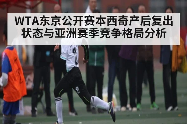 WTA东京公开赛本西奇产后复出状态与亚洲赛季竞争格局分析